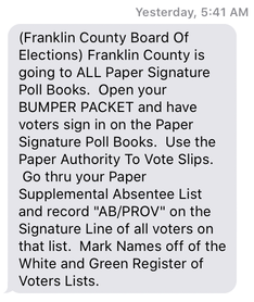 Picture of a text with the contents: '(Franklin County Board Of Elections) Franklin County is going to ALL Paper Signature Poll Books.  Open your BUMPER PACKET and have voters sign in on the Paper Signature Poll Books.  Use the Paper Authority To Vote Slips.  Go thru your Paper Supplemental Absentee List and record AB/PROV on the Signature Line of all voters on that list.  Mark Names off of the White and Green Register of Voters Lists.'