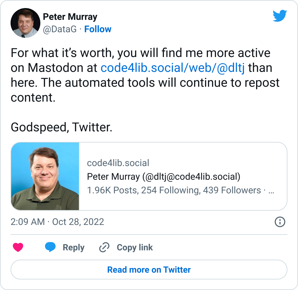 Screenshot of a tweet dated 27-Oct-2022 that says: For what it’s worth, you will find me more active on Mastodon at https://code4lib.social/web/@dltj than here. The automated tools will continue to repost content. Godspeed, Twitter.